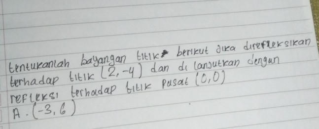 tenturanlan bayangan titlk berikut dira direfterslkan 
terhadap tiklk (2,-4) dan di lanoutkan dengan 
reflexsi terhadap tiklk Pasat (0,0)
A· (-3,6)