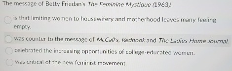 The message of Betty Friedan's The Feminine Mystique (1963):
is that limiting women to housewifery and motherhood leaves many feeling
empty.
was counter to the message of McCall's, Redbook and The Ladies Home Journal.
celebrated the increasing opportunities of college-educated women.
was critical of the new feminist movement.