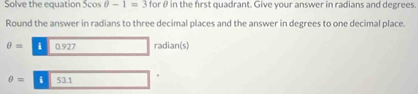 Solve the equation 5cos θ -1=3 for θ in the frst quadrant. Give your answer in radians and degrees. 
Round the answer in radians to three decimal places and the answer in degrees to one decimal place.
θ = i 092 7 radian(s)
θ =53.1