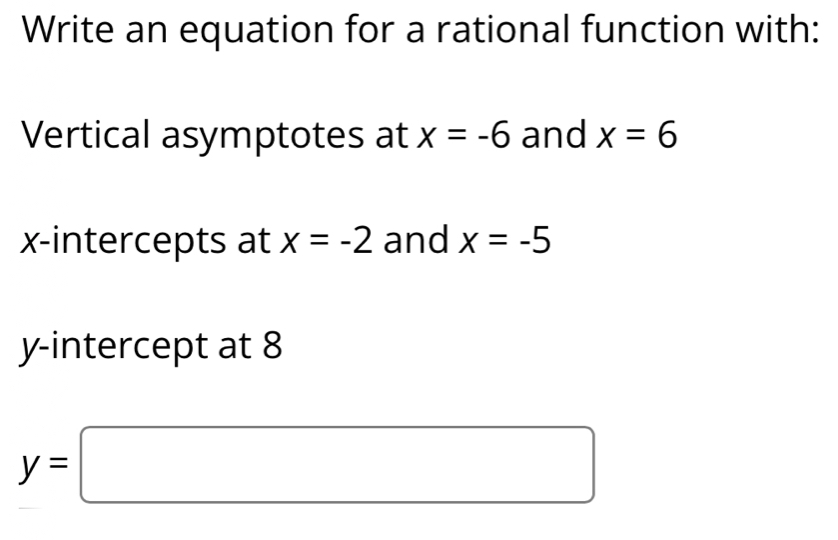 Write an equation for a rational function with: 
Vertical asymptotes at x=-6 and x=6
x-intercepts at x=-2 and x=-5
y-intercept at 8
y=□