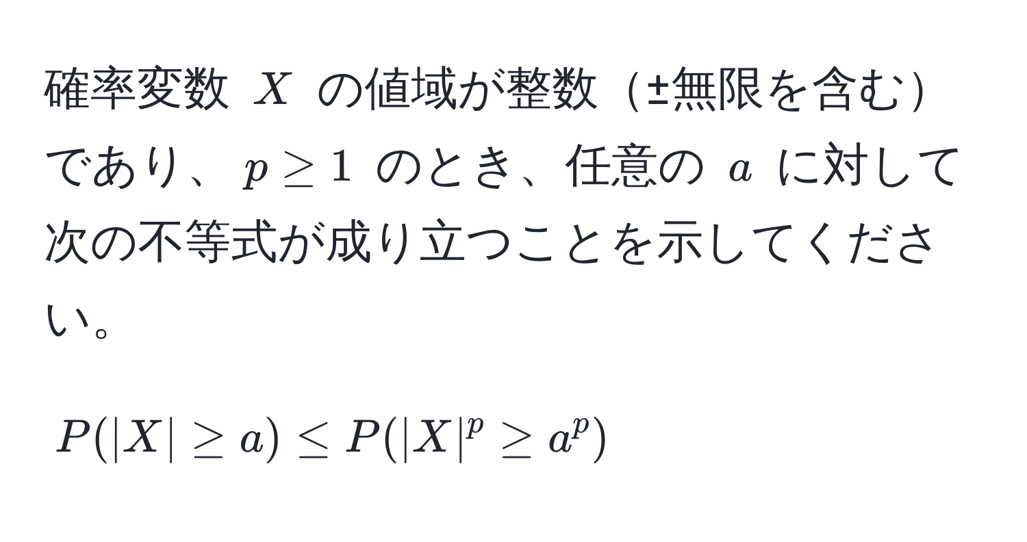 確率変数 $X$ の値域が整数±無限を含むであり、$p ≥ 1$ のとき、任意の $a$ に対して次の不等式が成り立つことを示してください。  
$$P(|X| ≥ a) ≤ P(|X|^p ≥ a^p)$$