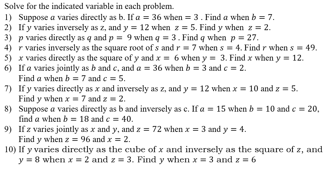 Solve for the indicated variable in each problem. 
1) Suppose a varies directly as b. If a=36 whe n=3. Find a when b=7. 
2) If y varies inversely as z, and y=12 when z=5. Find y when z=2. 
3) p varies directly as q and p=9 when q=3. Find q when p=27. 
4) r varies inversely as the square root of s and r=7 when s=4. Find r when s=49. 
5) x varies directly as the square of y and x=6 when y=3. Find x when y=12. 
6) If a varies jointly as b and c, and a=36 when b=3 and c=2. 
Find a when b=7 and c=5. 
7) If y varies directly as x and inversely as z, and y=12 when x=10 and z=5. 
Find y when x=7 and z=2. 
8) Suppose a varies directly as b and inversely as c. If a=15 when b=10 and c=20, 
find a when b=18 and c=40. 
9) If z varies jointly as x and y, and z=72 when x=3 and y=4. 
Find y when z=96 and x=2. 
10) If y varies directly as the cube of x and inversely as the square of z, and
y=8 when x=2 and z=3. Find y when x=3 and z=6