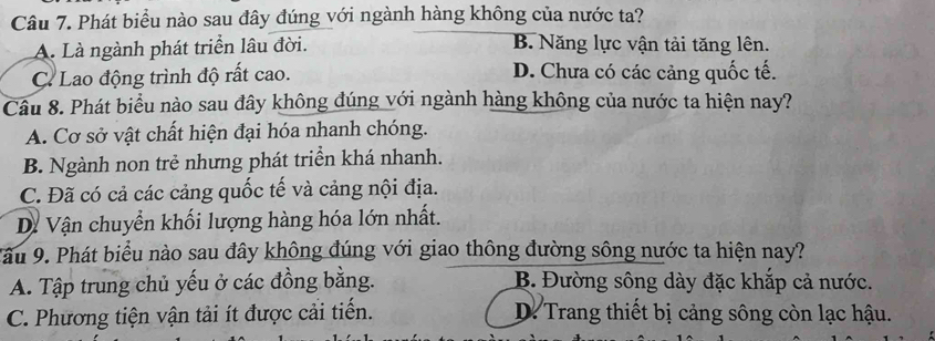 Phát biểu nào sau đây đúng với ngành hàng không của nước ta?
A. Là ngành phát triển lâu đời. B. Năng lực vận tải tăng lên.
C. Lao động trình độ rất cao. D. Chưa có các cảng quốc tế.
Câu 8. Phát biểu nào sau đây không đúng với ngành hàng không của nước ta hiện nay?
A. Cơ sở vật chất hiện đại hóa nhanh chóng.
B. Ngành non trẻ nhưng phát triển khá nhanh.
C. Đã có cả các cảng quốc tế và cảng nội địa.
D. Vận chuyển khối lượng hàng hóa lớn nhất.
ầu 9. Phát biểu nào sau đây không đúng với giao thông đường sông nước ta hiện nay?
A. Tập trung chủ yếu ở các đồng bằng. B. Đường sông dày đặc khắp cả nước.
C. Phương tiện vận tải ít được cải tiến. D. Trang thiết bị cảng sông còn lạc hậu.