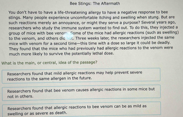 Bee Stings: The Aftermath
You don't have to have a life-threatening allergy to have a negative response to bee
stings. Many people experience uncomfortable itching and swelling when stung. But are
such reactions merely an annoyance, or might they serve a purpose? Several years ago,
researchers who study the immune system wanted to find out. To do this, they injected a
group of mice with bee venom. Some of the mice had allergic reactions (such as swelling)
to the venom, and others did not. Three weeks later, the researchers injected the same
mice with venom for a second time—this time with a dose so large it could be deadly.
They found that the mice who had previously had allergic reactions to the venom were
much more likely to survive the potentially lethal dose.
What is the main, or central, idea of the passage?
Researchers found that mild allergic reactions may help prevent severe
reactions to the same allergen in the future.
Researchers found that bee venom causes allergic reactions in some mice but
not in others.
Researchers found that allergic reactions to bee venom can be as mild as
swelling or as severe as death.