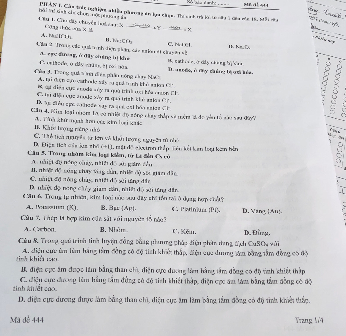 Sô báo danh: Mã đề 444
_
PHÀN I. Câu trắc nghiệm nhiều phương án lựa chọn. Thí sinh trả lời từ câu 1 đến câu 18. Mỗi câu
hỏi thí sinh chỉ chọn một phương án.
_
Câu 1. Cho dãy chuyển hoá sau: X Xxrightarrow +CO_2+H_2OYxrightarrow +NaOHX
Công thức của X là
_
B.
*  Phiếu này.
A. NaHCO_3. Na_2CO_3. C. NaOH. D. Na₂O.
Câu 2. Trong các quá trình điện phân, các anion di chuyển về
A
A. cực dương, ở đây chúng bị khử B. cathode, ở đây chúng bị khử.
B
C
C. cathode, ở đây chúng bị oxi hóa. D. anode, ở đây chúng bị oxi hóa.
Câu 3. Trong quá trình điện phân nóng chảy NaCl
A. tại điện cực cathode xảy ra quá trình khử anion Cl.
B. tại điện cực anode xảy ra quá trình oxi hóa anion Cl .
8
C. tại điện cực anode xảy ra quá trình khử anion Cl.
D. tại điện cực cathode xảy ra quá oxi hóa anion Cl.
Câu 4. Kim loại nhóm IA có nhiệt độ nóng chảy thấp và mềm là do yếu tố nào sau đây?
C
A. Tính khử mạnh hơn các kim loại khác
B. Khối lượng riêng nhỏ
Câu 6
Đúng Sai
C. Thể tích nguyên tử lớn và khối lượng nguyên tử nhỏ
D. Điện tích của ion nhỏ (+1), mật độ electron thấp, liên kết kim loại kém bền
Câu 5. Trong nhóm kim loại kiềm, từ Li đến Cs có
A. nhiệt độ nóng chảy, nhiệt độ sôi giảm dần.
B. nhiệt độ nóng chảy tăng dần, nhiệt độ sôi giảm dần.
C. nhiệt độ nóng chảy, nhiệt độ sôi tăng dần.
5
D. nhiệt độ nóng chảy giảm dần, nhiệt độ sôi tăng dần.
Câu 6. Trong tự nhiên, kim loại nào sau đây chỉ tồn tại ở dạng hợp chất?

A. Potassium (K). B. Bac(Ag ) C. Platinium (Pt). D. Vàng (Au).
Câu 7. Thép là hợp kim của sắt với nguyên tố nào?
A. Carbon. B. Nhôm. C. Kẽm. D. Đồng.
Câu 8. Trong quá trình tinh luyện đồng bằng phương pháp điện phân dung dịch C uSO 4 với
A. điện cực âm làm bằng tấm đồng có độ tinh khiết thấp, điện cực dương làm bằng tấm đồng có độ
tinh khiết cao.
B. điện cực âm được làm bằng than chì, điện cực dương làm bằng tấm đồng có độ tinh khiết thấp
C. điện cực dương làm bằng tấm đồng có độ tinh khiết thấp, điện cực âm làm bằng tấm đồng có độ
tinh khiết cao.
D. điện cực dương được làm bằng than chì, điện cực âm làm bằng tấm đồng có độ tinh khiết thấp.
Mã đề 444 Trang 1/4