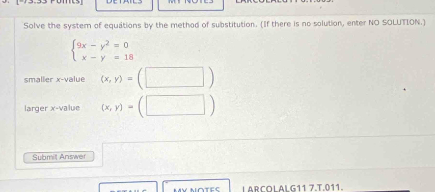 Solve the system of equations by the method of substitution. (If there is no solution, enter NO SOLUTION.)
beginarrayl 9x-y^2=0 x-y=18endarray.
smaller x -value (x,y)=
larger x -value (x,y)=(□ )
Submit Answer
L ARCOLALG11 7.T.011.