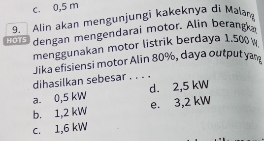 c. 0,5 m
9. Alin akan mengunjungi kakeknya di Malang
HOTS dengan mengendarai motor. Alin berangkat
menggunakan motor listrik berdaya 1.500 W.
Jika efisiensi motor Alin 80%, daya output yang
dihasilkan sebesar . . . .
a. 0,5 kW d. 2,5 kW
b. 1,2 kW e. 3,2 kW
c. 1,6 kW