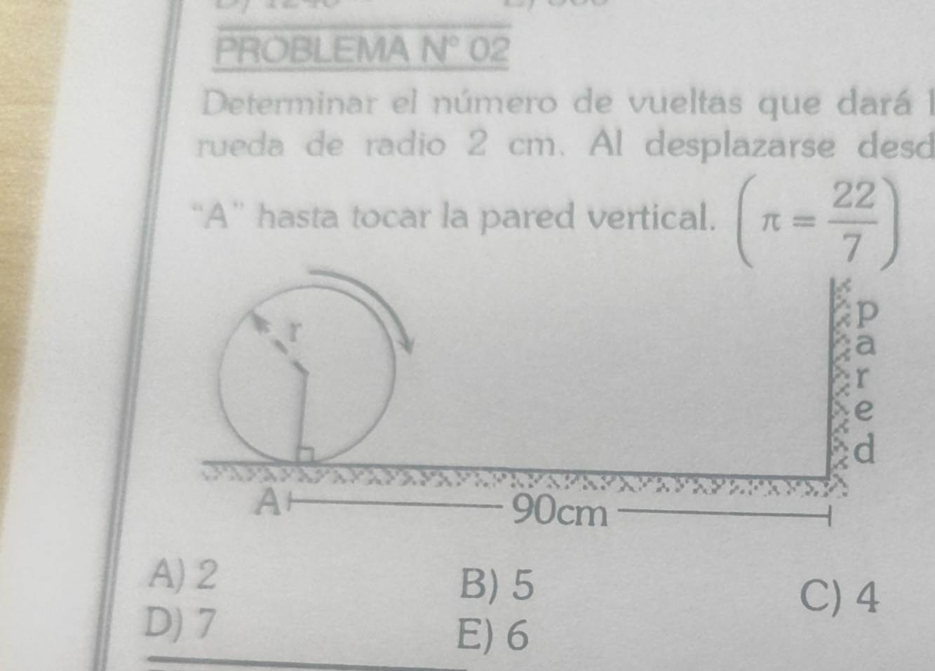 PROBLEMA N° 02
Determinar el número de vueltas que dará l
rueda de radio 2 cm. Al desplazarse desd
“A” hasta tocar la pared vertical. (π = 22/7 )
A) 2
B) 5
C) 4
D) 7
E) 6