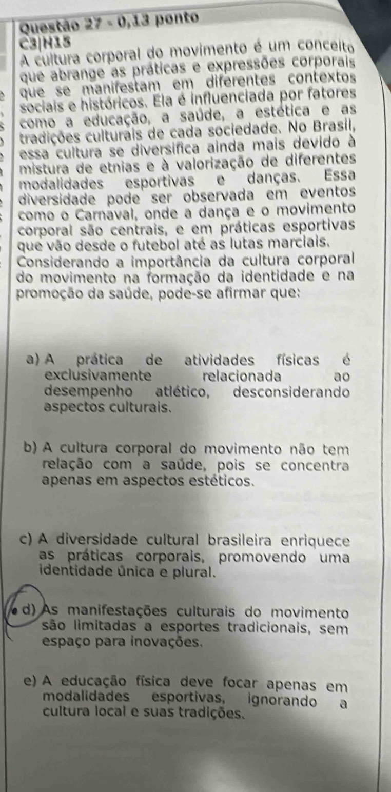 Questão 27-0,13 ponto
C3|H15
A cultura corporal do movimento é um conceito
que abrange as práticas e expressões corporais
que se manifestam em diferentes contextos
sociais e históricos. Ela é influenciada por fatores
como a educação, a saúde, a estética e as
tradições culturais de cada sociedade. No Brasil,
essa cultura se diversífica ainda mais devido à
mistura de etnias e à valorização de diferentes
modalidades esportivas e danças. Essa
diversidade pode ser observada em eventos
como o Carnaval, onde a dança e o movimento
corporal são centrais, e em práticas esportivas
que vão desde o futebol até as lutas marciais.
Considerando a importância da cultura corporal
do movimento na formação da identidade e na
promoção da saúde, pode-se afirmar que:
a) A prática de atividades físicas é
exclusivamente relacionada ao
desempenho atlético, desconsiderando
aspectos culturais.
b) A cultura corporal do movimento não tem
relação com a saúde, pois se concentra
apenas em aspectos estéticos.
c) A diversidade cultural brasileira enriquece
as práticas corporais, promovendo uma
identidade única e plural.
( d) As manifestações culturais do movimento
são limitadas a esportes tradicionais, sem
espaço para inovações.
e) A educação física deve focar apenas em
modalidades esportivas, ignorando a
cultura local e suas tradições.