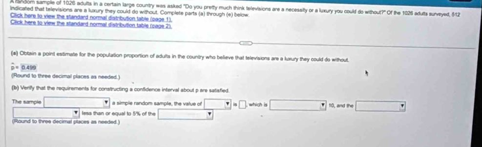 A random sample of 1026 adults in a certain large country was asked "Do you pretty much think televisions are a necessity or a luxury you could do without?" Of the 1026 adults surveyed, 512
indicated that televisions are a luxury they could do without. Complete parts (a) through (e) below 
Click here to view the standard normal distribution table (page 1). 
Click here to view the standard normal distribution table (page 2), 
(a) Obtain a point estimate for the population proportion of adults in the country who believe that televisions are a luxury they could do without.
widehat p=widehat 0.499
(Round to three decimal places as needed.) 
(b) Verify that the requirements for constructing a confidence interval about p are satisfied. 
The sample a simple random sample, the value of is □ , which is 10, and the 
w less than or equal to 5% of the 
(Round to three decimal places as needed.)