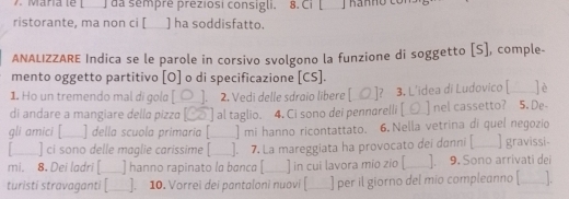 da sempré preziosi consigli. 8. Ci [ 
ristorante, ma non ci [ ] ha soddisfatto. 
ANALIZZARE Indica se le parole in corsivo svolgono la funzione di soggetto [S], comple- 
mento oggetto partitivo [O] o di specificazione [CS]. 
1. Ho un tremendo mal di gola [_□__], 2. Vedi delle sdraio libere [__⑦_]? 3. L'idea di Ludovico [_ ]è 
di andare a mangiare della pizza [_⑧] al taglio. 4, Ci sono dei pennarelli [_▲_ nel cassetto? 5. De- 
gli amici [ _] della scuola primaria [_ ] mi hanno ricontattato. 6. Nella vetrina di quel negozio 
] ci sono delle maglie carissime [ ]. 7. La mareggiata ha provocato dei danni [__ ] gravissi 
mi. 8. Dei ladri [_ ] hanno rapinato la bɑncɑ [_ ] in cui lavora mio zio [_ ]. 9. Sono arrivati dei 
turisti stravaganti [_ ]. 10. Vorrei dei pantaloni nuovi [_ ] per il giorno del mio compleanno [ ___].