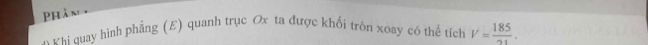 Phân 
* V hi quay hình phẳng (E) quanh trục Ox ta được khối tròn xoay có thể tích V= 185/21 .