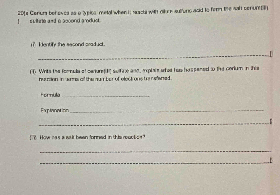 20(a Cerium behaves as a typical metal when it reacts with dilute sulfunc acid to form the salt cerium(III) 
) sulfate and a second product. 
(i) Identify the second product. 
_ 
(li) Write the formula of cerium(III) sulfate and, explain what has happened to the cerium in this 
reaction in terms of the number of electrons transferred. 
Formula_ 
Explanation_ 
_ 
(iii) How has a salt been formed in this reaction? 
_ 
_