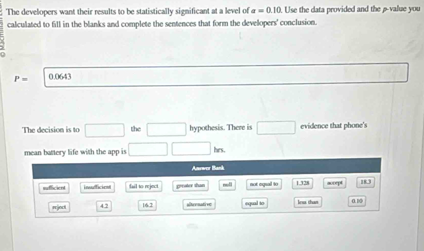 The developers want their results to be statistically significant at a level of alpha =0.10. Use the data provided and the p -value you
calculated to fill in the blanks and complete the sentences that form the developers' conclusion.
P= 0.0643
The decision is to □ the □ hypothesis. There is □ evidence that phone's
mean battery life with the app is □ □ hrs. 
Answer Bank
sufficient insufficient fail to reject greater than null not equal to 1.328 accept 18.3
reject 42 16.2 alternative equal to less than 0.10