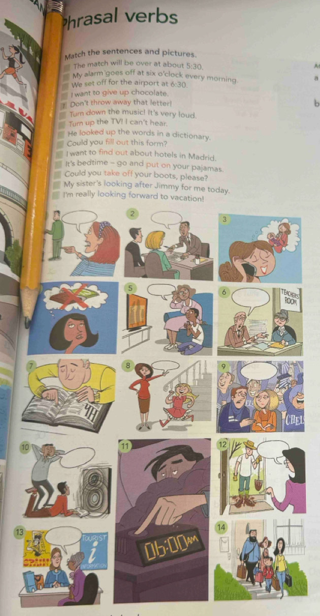 Phrasal verbs 
Match the sentences and pictures. 
The match will be over at about 5:30
A 
My alarm goes off at six o'clock every morning 
a 
We set off for the airport at 6:30 
I want to give up chocolate. 
Don't throw away that letter! 
b 
Turn down the music! It's very loud. 
Turn up the TV! I can't hear. 
He looked up the words in a dictionary. 
Could you fill out this form? 
I want to find out about hotels in Madrid. 
It's bedtime - go and put on your pajamas. 
Could you take off your boots, please? 
My sister's looking after Jimmy for me today. 
S 
13