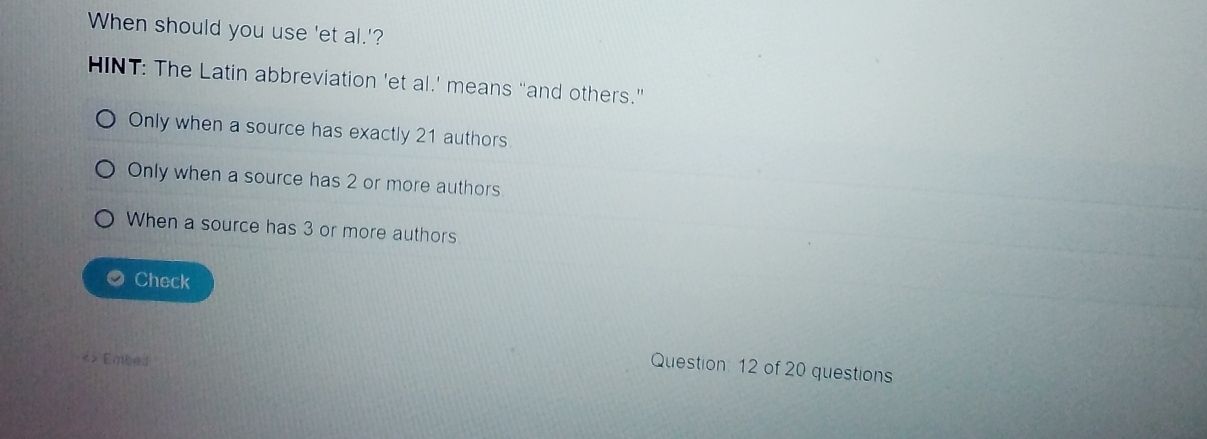 When should you use 'et al.'?
HINT: The Latin abbreviation 'et al.’ means “and others.”
Only when a source has exactly 21 authors
Only when a source has 2 or more authors
When a source has 3 or more authors
a Check
<> Embed
Question: 12 of 20 questions