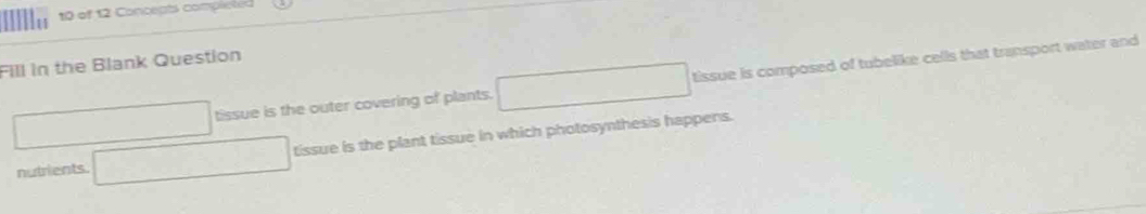 Allle 
10 of 12 Concepts completed 
Fill in the Blank Question
□ □ tissue is the outer covering of plants. □ tissue is composed of tubelike cells that transport water and 
nutrients. □ tissue is the plant tissue in which photosynthesis happens.