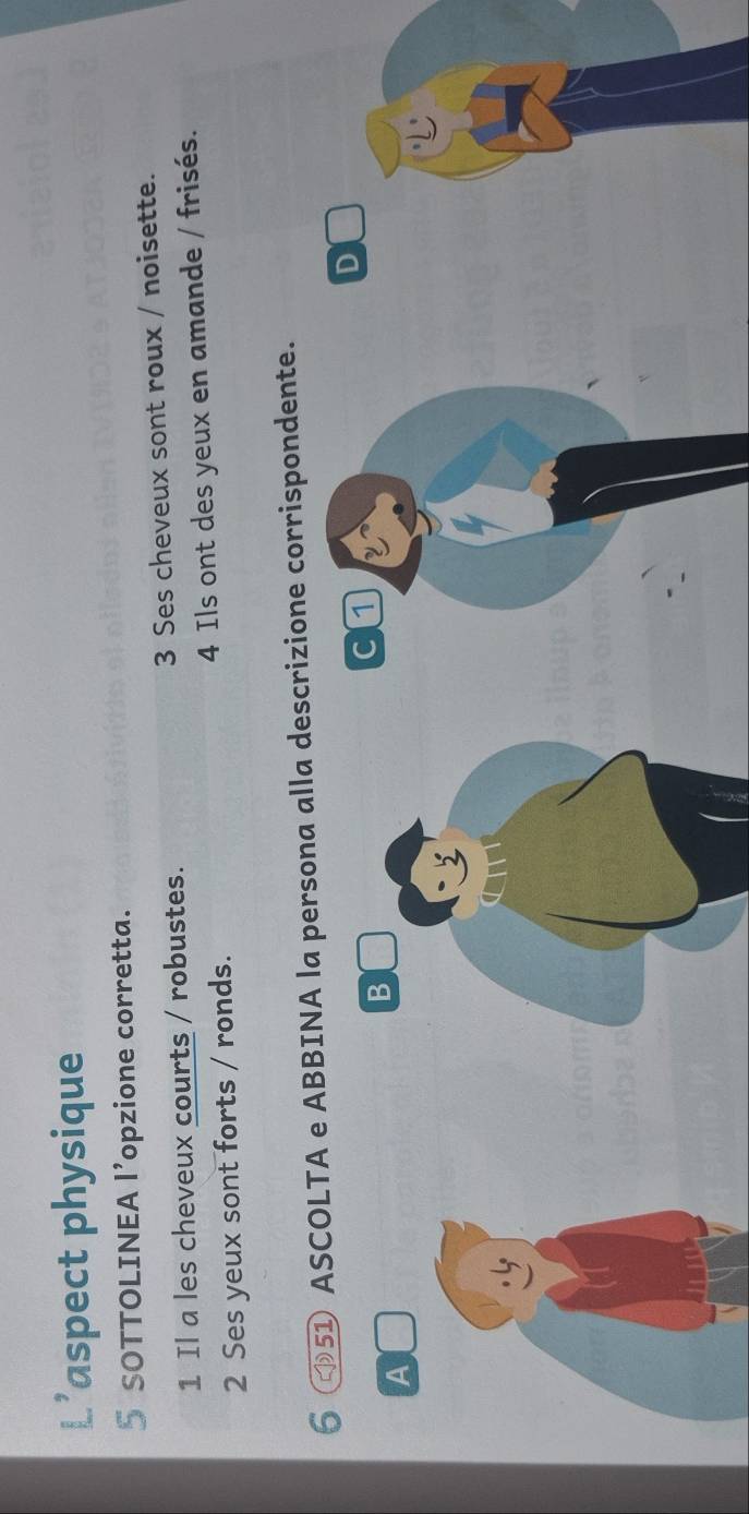 L’aspect physique 
5 SOTTOLINEA l’opzione corretta. 
1 Il a les cheveux courts / robustes. 3 Ses cheveux sont roux / noisette. 
2 Ses yeux sont forts / ronds. 4 Ils ont des yeux en amande / frisés. 
6 51 ASCOLTA e ABBINA la persona alla descrizione corrispondente. 
D 
A