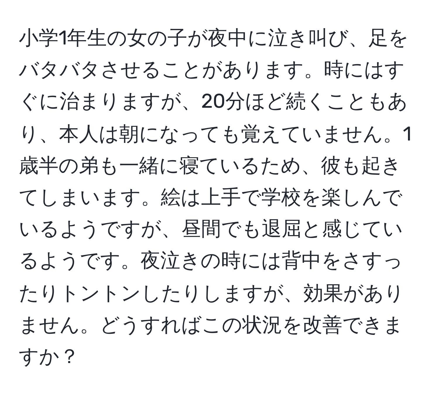 小学1年生の女の子が夜中に泣き叫び、足をバタバタさせることがあります。時にはすぐに治まりますが、20分ほど続くこともあり、本人は朝になっても覚えていません。1歳半の弟も一緒に寝ているため、彼も起きてしまいます。絵は上手で学校を楽しんでいるようですが、昼間でも退屈と感じているようです。夜泣きの時には背中をさすったりトントンしたりしますが、効果がありません。どうすればこの状況を改善できますか？