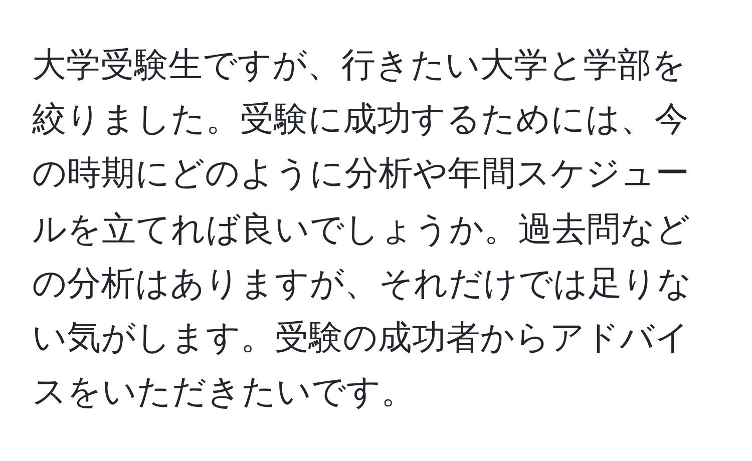 大学受験生ですが、行きたい大学と学部を絞りました。受験に成功するためには、今の時期にどのように分析や年間スケジュールを立てれば良いでしょうか。過去問などの分析はありますが、それだけでは足りない気がします。受験の成功者からアドバイスをいただきたいです。