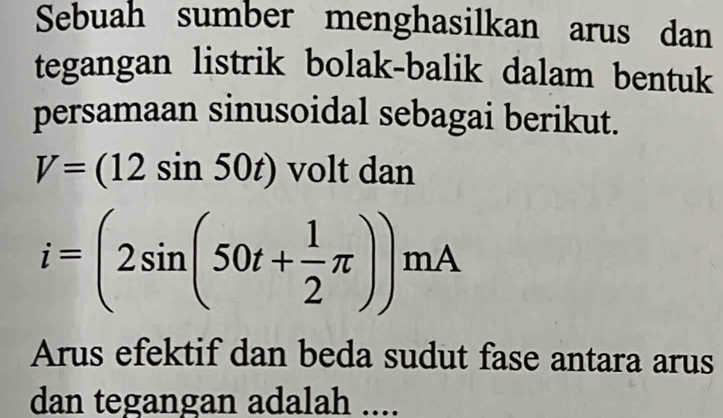 Sebuah sumber menghasilkan arus dan 
tegangan listrik bolak-balik dalam bentuk 
persamaan sinusoidal sebagai berikut.
V=(12sin 50t) volt dan
i=(2sin (50t+ 1/2 π ))mA
Arus efektif dan beda sudut fase antara arus 
dan tegangan adalah ....