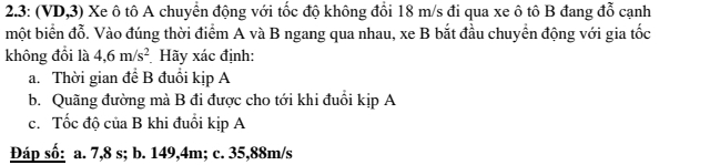 2.3: (VD,3) Xe ô tô A chuyển động với tốc độ không đổi 18 m/s đi qua xe ô tô B đang đỗ cạnh 
một biển đỗ. Vào đúng thời điểm A và B ngang qua nhau, xe B bắt đầu chuyển động với gia tốc 
không đổi là 4,6m/s^2 Hãy xác định: 
a. Thời gian để B đuồi kịp A 
b. Quãng đường mà B đi được cho tới khi đuổi kịp A 
c. Tốc độ của B khi đuổi kịp A 
Đáp số: a. 7,8 s; b. 149,4m; c. 35,88m/s