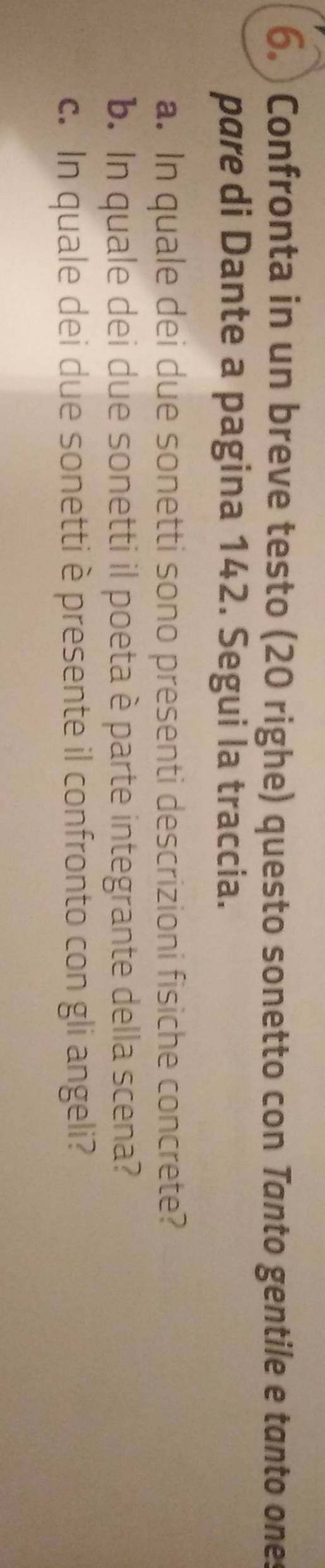 ) Confronta in un breve testo (20 righe) questo sonetto con Tanto gentile e tanto ones 
pare di Dante a pagina 142. Segui la traccia. 
a. In quale dei due sonetti sono presenti descrizioni fisiche concrete? 
b. In quale dei due sonetti il poeta è parte integrante della scena? 
c. In quale dei due sonetti è presente il confronto con gli angeli?