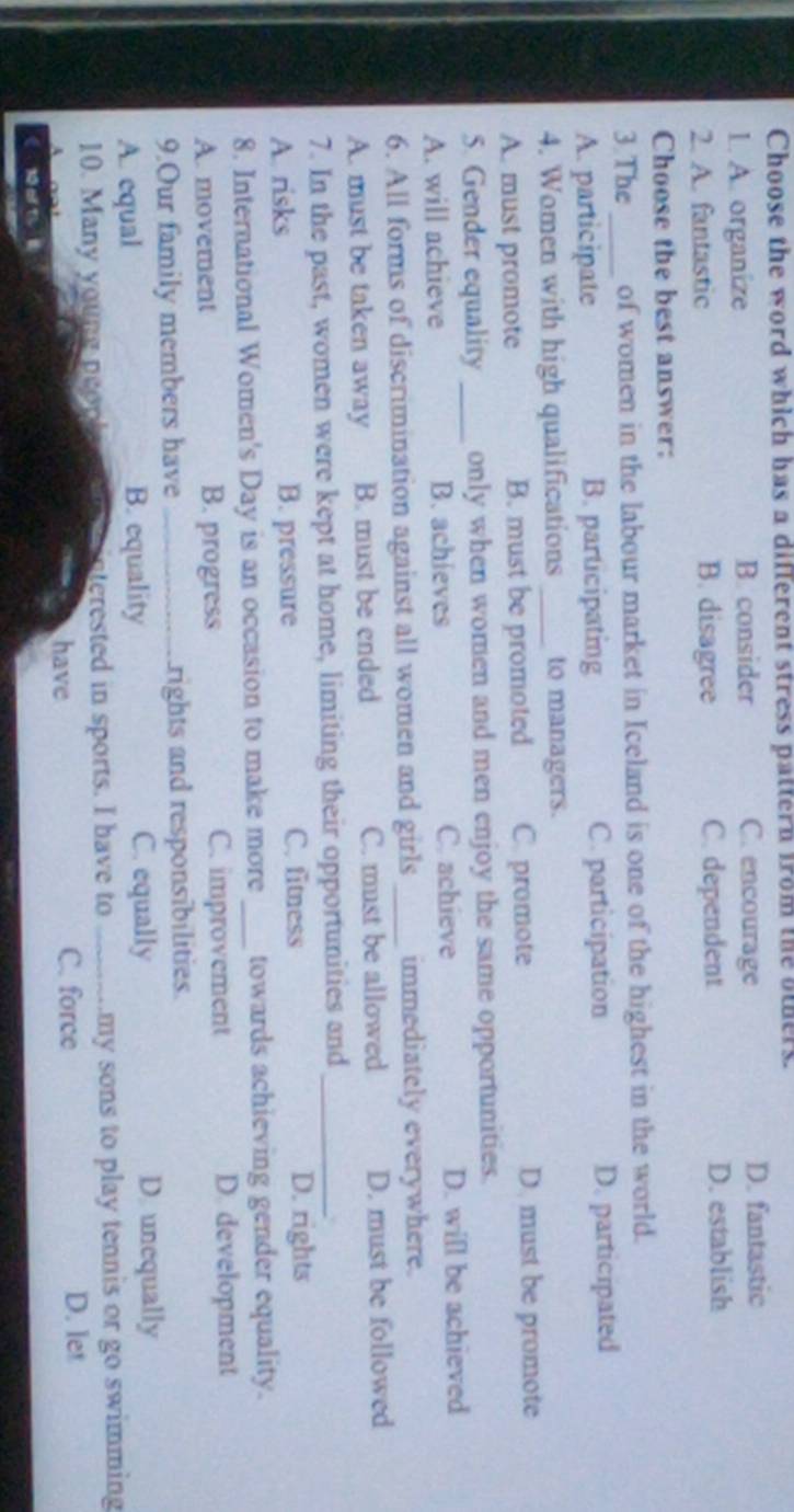 Choose the word which has a different stress pattern from the others.
1. A. organize B. consider C. encourage D. fantastic
2. A. fantastic B. disagree C. dependent D. establish
Choose the best answer:
3.The _of women in the labour market in Iceland is one of the highest in the world.
A. participate B. participating C. participation D. participated
4. Women with high qualifications _to managers.
A. must promote B. must be promoted C. promote D. must be promote
5. Gender equality _only when women and men enjoy the same opportunities.
A. will achieve B. achieves C. achieve D. will be achieved
6. All forms of discrimination against all women and girls_ immediately everywhere.
A. must be taken away B. must be ended C. must be allowed D. must be followed
7. In the past, women were kept at home, limiting their opportunities and_
.
A. risks B. pressure C. fitness
D. rights
8. International Women's Day is an occasion to make more _towards achieving gender equality.
A. movement B. progress C. improvement D. development
9.Our family members have _rights and responsibilities.
A. equal B. equality C. equally D. unequally
10. Many young neop interested in sports. I have to _my sons to play tennis or go swimming
have C. force D. let
1 a 1