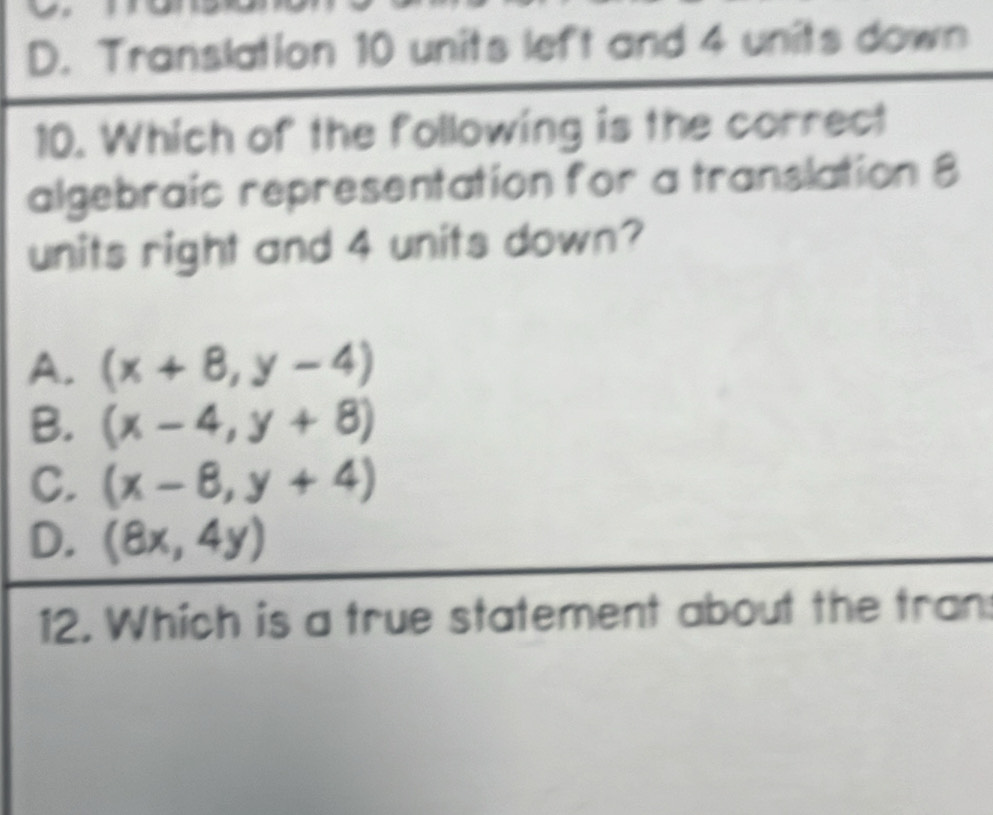 D. Translation 10 units left and 4 units down
10. Which of the following is the correct
algebraic representation for a translation 8
units right and 4 units down?
A. (x+8,y-4)
B. (x-4,y+8)
C. (x-8,y+4)
D. (8x,4y)
12. Which is a true statement about the tran: