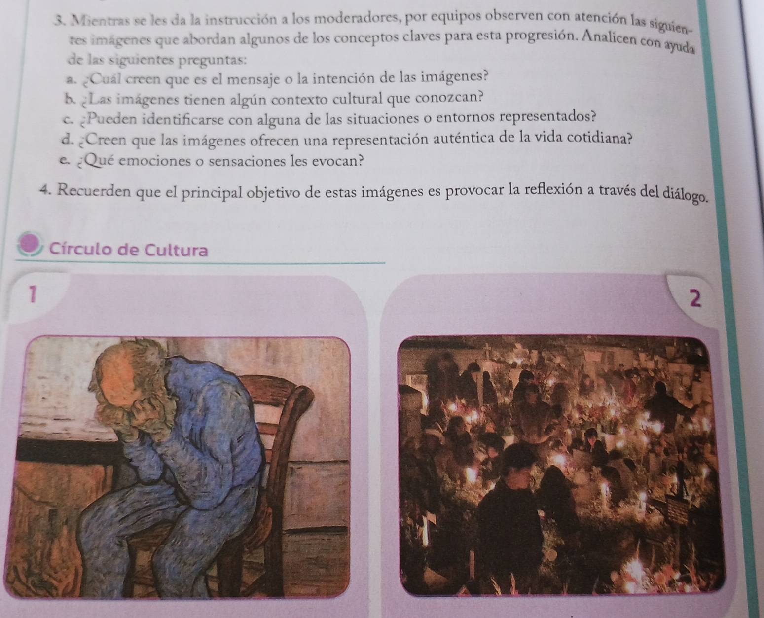 Mientras se les da la instrucción a los moderadores, por equipos observen con atención las siguien- 
tes imágenes que abordan algunos de los conceptos claves para esta progresión. Analicen con ayuda 
de las siguientes preguntas: 
a. ¿Cuál creen que es el mensaje o la intención de las imágenes? 
b Las imágenes tienen algún contexto cultural que conozcan? 
c. Pueden identificarse con alguna de las situaciones o entornos representados? 
d. ¿Creen que las imágenes ofrecen una representación auténtica de la vida cotidiana? 
e. ¿Qué emociones o sensaciones les evocan? 
4. Recuerden que el principal objetivo de estas imágenes es provocar la reflexión a través del diálogo. 
Círculo de Cultura 
1 
2