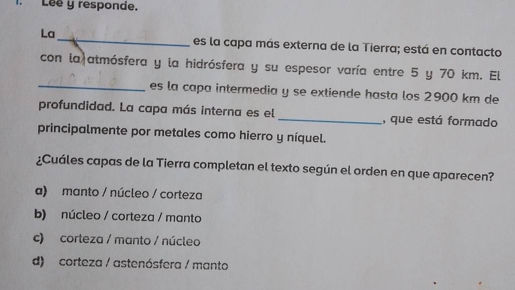 Lée y responde.
_
La
es la capa más externa de la Tierra; está en contacto
con la)atmósfera y la hidrósfera y su espesor varía entre 5 y 70 km. El
_es la capa intermedia y se extiende hasta los 2900 km de
profundidad. La capa más interna es el _, que está formado
principalmente por metales como hierro y níquel.
¿Cuáles capas de la Tierra completan el texto según el orden en que aparecen?
a) manto / núcleo / corteza
b) núcleo / corteza / manto
c) corteza / manto / núcleo
d) corteza / astenósfera / manto