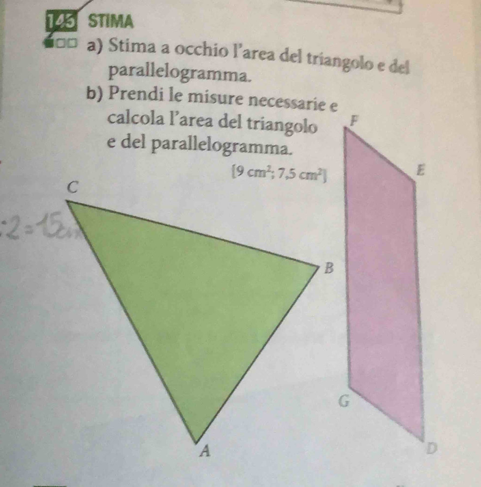 STIMA
ã¤ a) Stima a occhio l'area del triangolo e del
parallelogramma.
b) Prendi le misure necessarie e
calcola l’area del triangolo
e del parallelogramma.