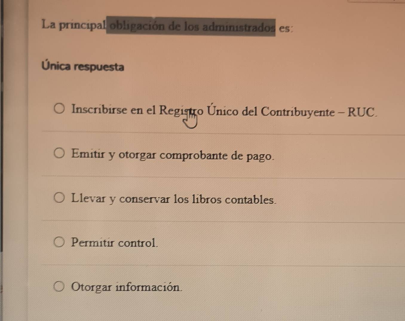 La principal obligación de los administrados es:
Única respuesta
Inscribirse en el Registro Único del Contribuyente - RUC.
Emitir y otorgar comprobante de pago.
Llevar y conservar los libros contables.
Permitir control.
Otorgar información.