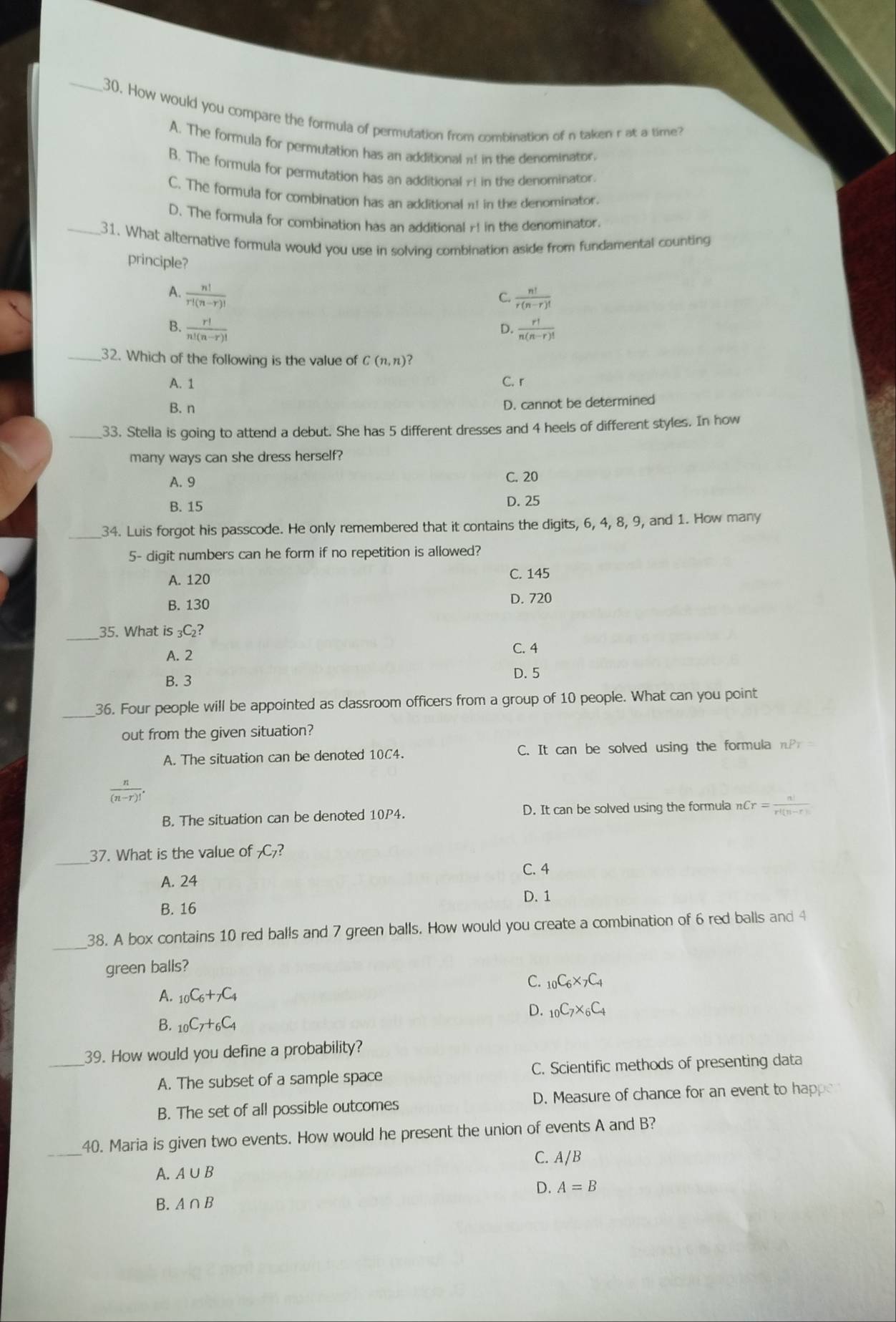 How would you compare the formula of permutation from combination of n taken r at a time?
A. The formula for permutation has an additional π! in the denominator.
B. The formula for permutation has an additional y! in the denominator.
C. The formula for combination has an additionaln in the denominator.
D. The formula for combination has an additional r! in the denominator.
_31. What alternative formula would you use in solving combination aside from fundamental counting
principle?
A.  n!/r!(n-r)! 
C.  n!/r(n-r)! 
B.  r!/n!(n-r)!   r!/n(n-r)! 
D.
_32. Which of the following is the value of C(n,n) ?
A. 1 C. r
B. n
D. cannot be determined
_33. Stelia is going to attend a debut. She has 5 different dresses and 4 heels of different styles. In how
many ways can she dress herself?
A. 9 C. 20
B. 15 D. 25
_34. Luis forgot his passcode. He only remembered that it contains the digits, 6, 4, 8, 9, and 1. How many
5- digit numbers can he form if no repetition is allowed?
A. 120 C. 145
B. 130
D. 720
_35. What is _3C 2?
A. 2
C. 4
B. 3 D. 5
_36. Four people will be appointed as classroom officers from a group of 10 people. What can you point
out from the given situation?
A. The situation can be denoted 10C4. C. It can be solved using the formula nP
n-r)!
B. The situation can be denoted 10P4. D. It can be solved using the formula nCr= n!/r!(n-r)! 
_
37. What is the value of _7C_7
C. 4
A. 24
D. 1
B. 16
_
38. A box contains 10 red balls and 7 green balls. How would you create a combination of 6 red balls and 4
green balls?
C. _10C_6* _7C_4
A. _10C_6+_7C_4
D. _10C_7* _6C_4
B. _10C_7+_6C_4
_
39. How would you define a probability?
A. The subset of a sample space C. Scientific methods of presenting data
B. The set of all possible outcomes D. Measure of chance for an event to happe
_
40. Maria is given two events. How would he present the union of events A and B?
A. A∪ B C. A/B
D. A=B
B. A∩ B