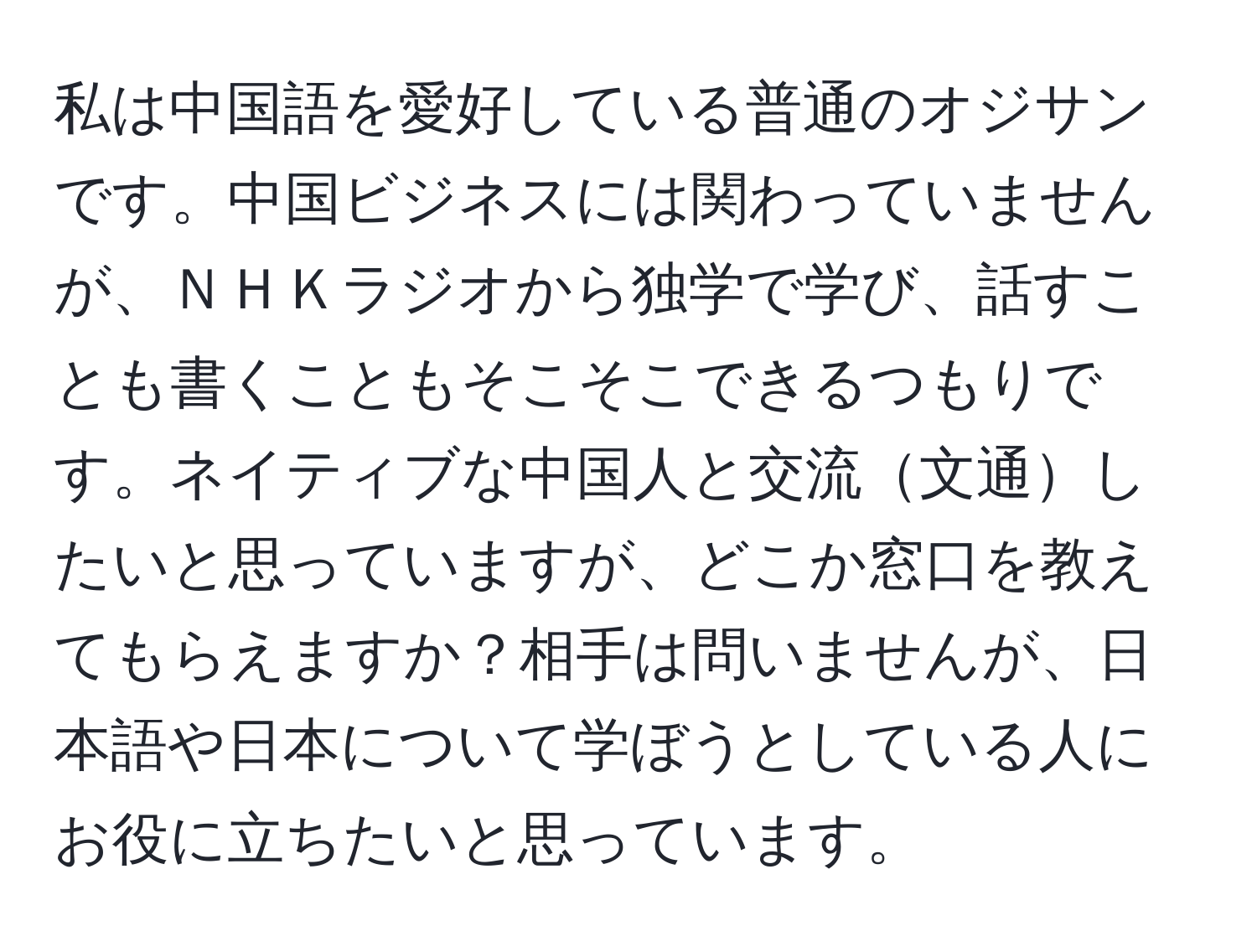 私は中国語を愛好している普通のオジサンです。中国ビジネスには関わっていませんが、ＮＨＫラジオから独学で学び、話すことも書くこともそこそこできるつもりです。ネイティブな中国人と交流文通したいと思っていますが、どこか窓口を教えてもらえますか？相手は問いませんが、日本語や日本について学ぼうとしている人にお役に立ちたいと思っています。