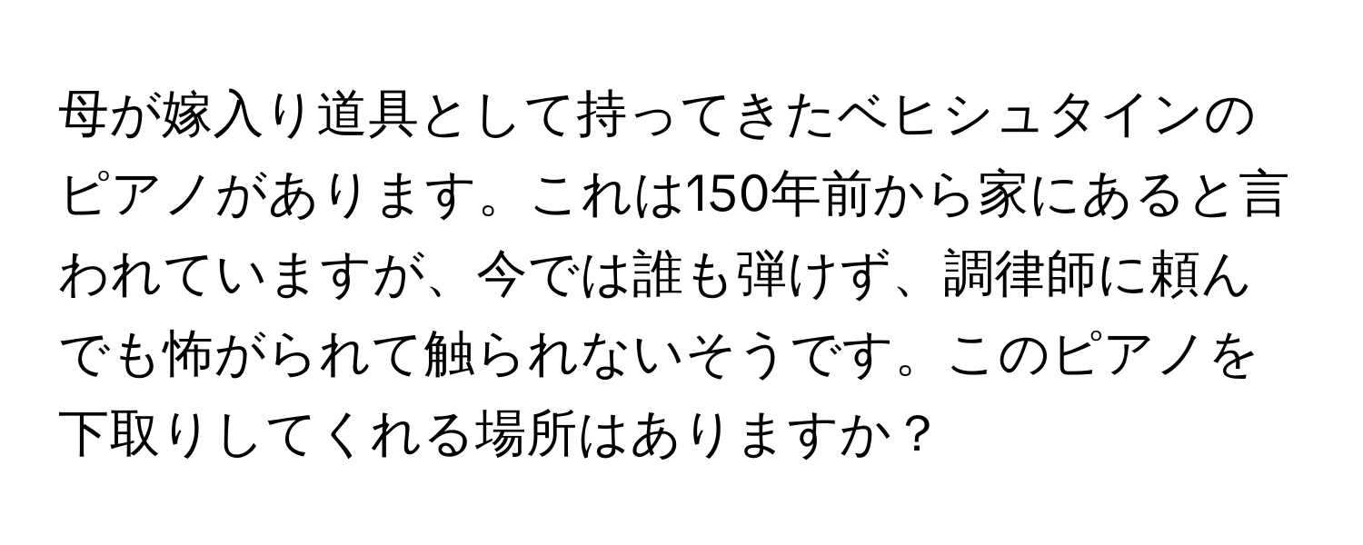 母が嫁入り道具として持ってきたベヒシュタインのピアノがあります。これは150年前から家にあると言われていますが、今では誰も弾けず、調律師に頼んでも怖がられて触られないそうです。このピアノを下取りしてくれる場所はありますか？