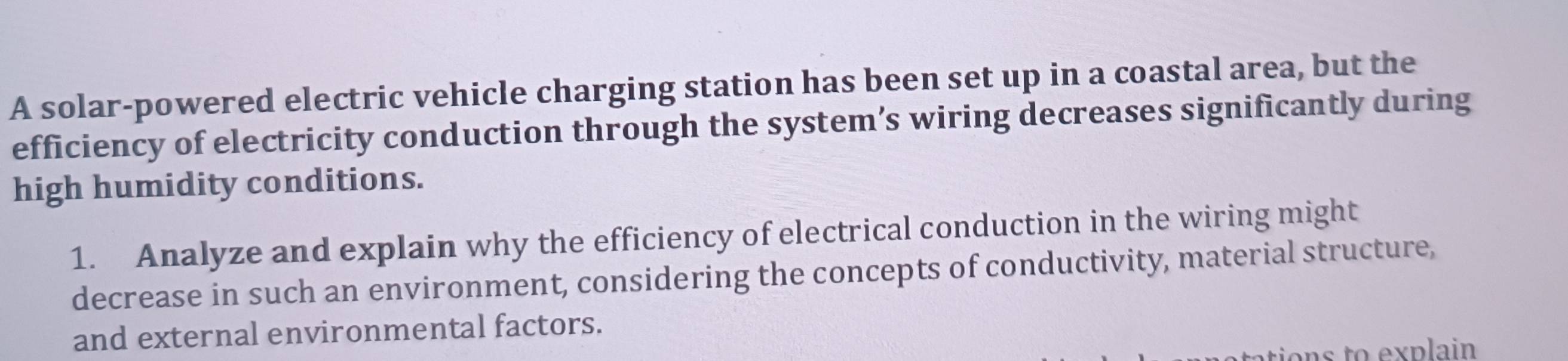 A solar-powered electric vehicle charging station has been set up in a coastal area, but the 
efficiency of electricity conduction through the system’s wiring decreases significantly during 
high humidity conditions. 
1. Analyze and explain why the efficiency of electrical conduction in the wiring might 
decrease in such an environment, considering the concepts of conductivity, material structure, 
and external environmental factors. 
tions to explain