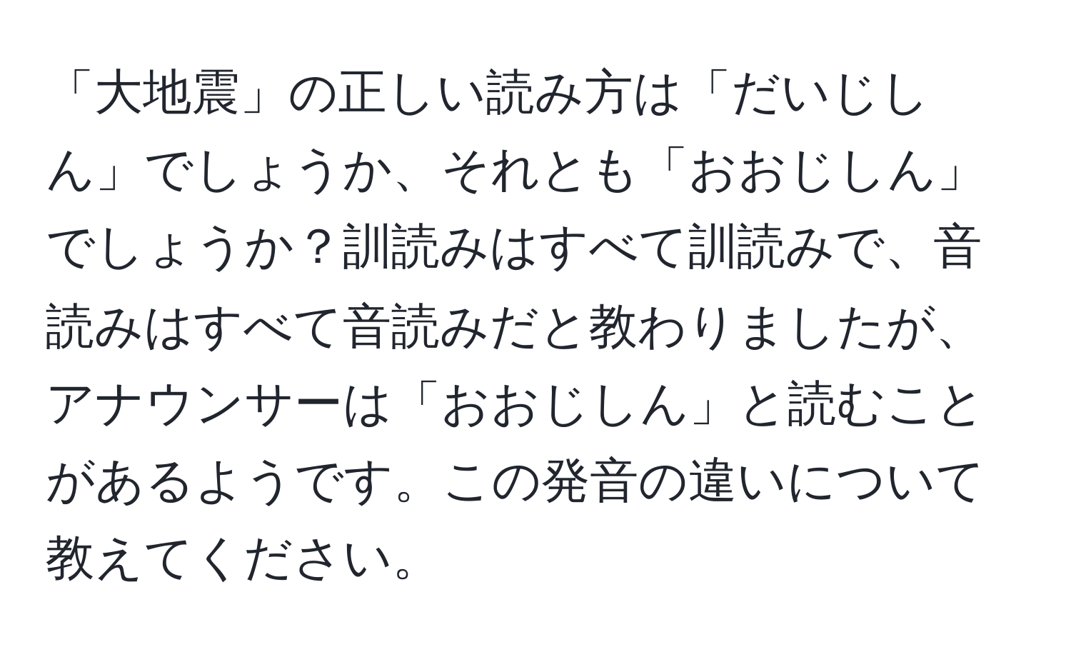 「大地震」の正しい読み方は「だいじしん」でしょうか、それとも「おおじしん」でしょうか？訓読みはすべて訓読みで、音読みはすべて音読みだと教わりましたが、アナウンサーは「おおじしん」と読むことがあるようです。この発音の違いについて教えてください。