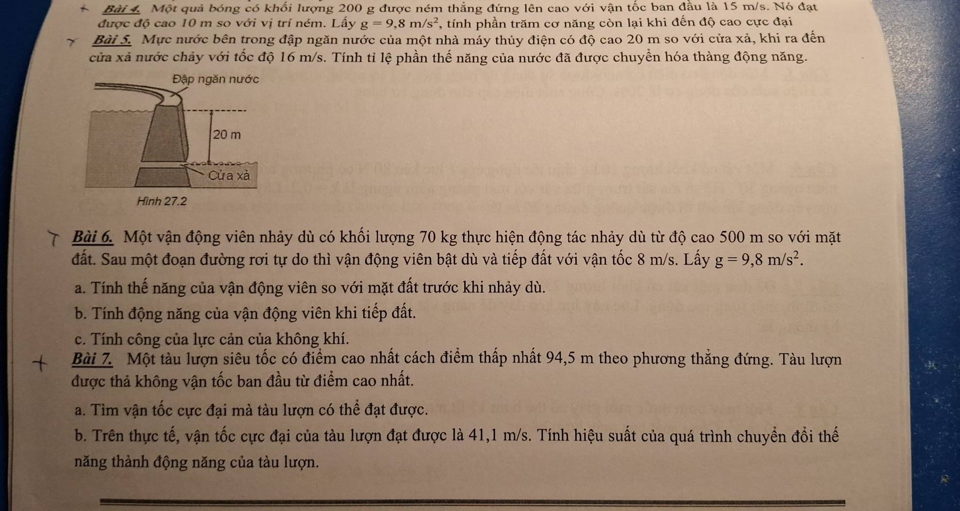 +  Bài 4. Một quả bóng có khối lượng 200 g được ném thẳng đứng lên cao với vận tốc ban đầu là 15 m/s. Nó đạt
được độ cao 10 m so với vị trí ném. Lấy g=9,8m/s^2 , tính phần trăm cơ năng còn lại khi đến độ cao cực đại
Bài S. Mực nước bên trong đập ngăn nước của một nhà máy thủy điện có độ cao 20 m so với cửa xả, khi ra đến
cửa xả nước chảy với tốc độ 16 m/s. Tính tỉ lệ phần thế năng của nước đã được chuyển hóa thàng động năng.
Bài 6. Một vận động viên nhảy dù có khối lượng 70 kg thực hiện động tác nhảy dù từ độ cao 500 m so với mặt
đất. Sau một đoạn đường rơi tự do thì vận động viên bật dù và tiếp đất với vận tốc 8 m/s. Lấy g=9,8m/s^2.
a. Tính thế năng của vận động viên so với mặt đất trước khi nhảy dù.
b. Tính động năng của vận động viên khi tiếp đất.
c. Tính công của lực cản của không khí.
Bài 7. Một tàu lượn siêu tốc có điểm cao nhất cách điểm thấp nhất 94,5 m theo phương thẳng đứng. Tàu lượn
được thả không vận tốc ban đầu từ điểm cao nhất.
a. Tìm vận tốc cực đại mà tàu lượn có thể đạt được.
b. Trên thực tế, vận tốc cực đại của tàu lượn đạt được là 41,1 m/s. Tính hiệu suất của quá trình chuyển đổi thế
năng thành động năng của tàu lượn.