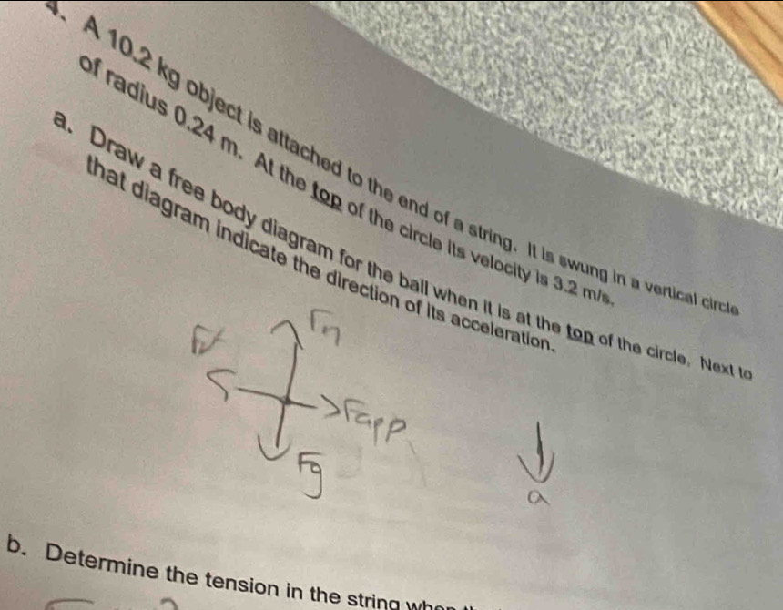 A 10.2 kg object is attached to the end of a string. It is swung in a vertical c 
i radius 0.24 m. At the top of the circle its velocity is 3.2 m. Draw a free body diagram for the ball when it is at the top of the circle. Nex hat diagram indicate the direction of its accelerationn 
b. Determine the tension in the string wh