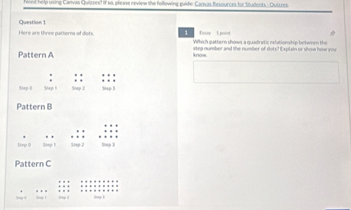 Need help using Canvas Quizzes? If so, please review the following guide: Canvas Resources for Students - Quizzes. 
Question 1 
Essay 1 point ☆ 
Here are three patterns of dots 1 Which pattern shows a quadratic relationship between the 
step number and the number of dots? Explain or show how you 
Pattern A know. 
. 
Step 0 Snep 1 Step 2 Step 3
Pattern B 
. . . 
Step 0 Step 1 Step 2 Step 3
Pattern C 
Stap D Step 1 Step 2 Step 3