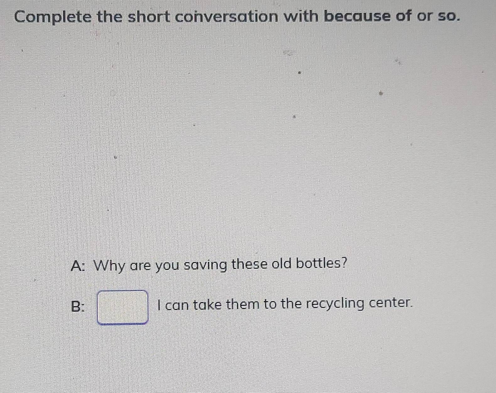 Complete the short conversation with because of or so.
A: Why are you saving these old bottles?
B: □ I can take them to the recycling center.