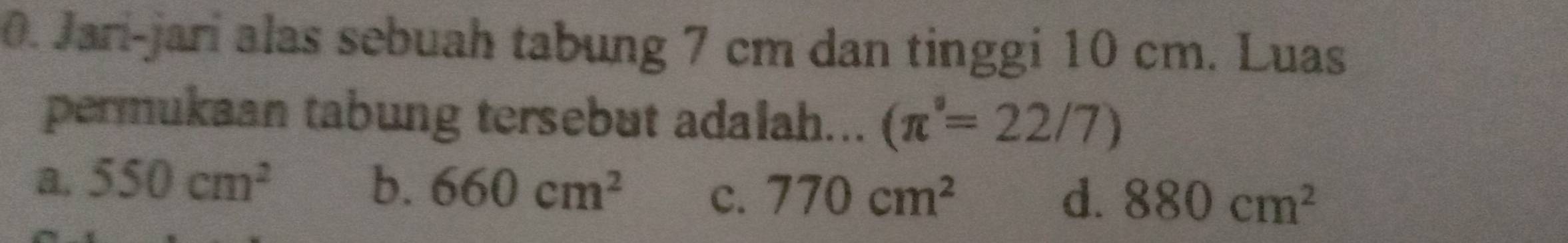 Jari-jarí alas sebuah tabung 7 cm dan tinggi 10 cm. Luas
permukaan tabung tersebut adalah... (π°=22/7)
a. 550cm^2 b. 660cm^2 c. 770cm^2
d. 880cm^2