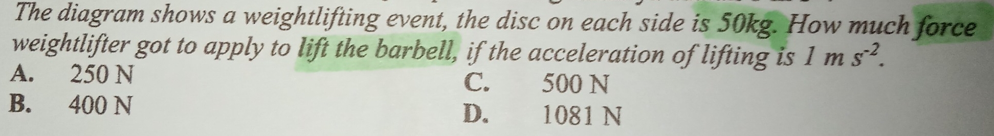 The diagram shows a weightlifting event, the disc on each side is 50kg. How much force
weightlifter got to apply to lift the barbell, if the acceleration of lifting is 1ms^(-2).
A. 250 N C. 500 N
B. 400 N D. 1081 N