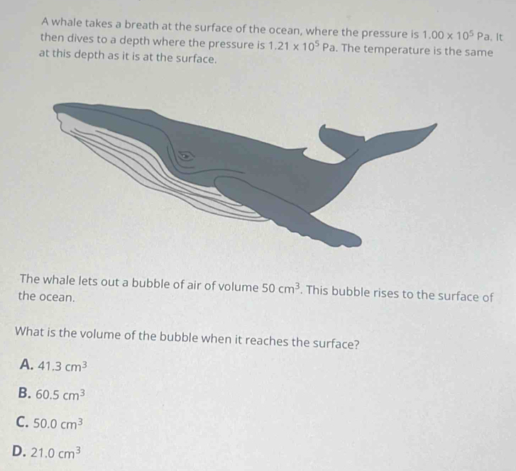 A whale takes a breath at the surface of the ocean, where the pressure is 1.00* 10^5Pa. It
then dives to a depth where the pressure is 1.21* 10^5Pa. The temperature is the same
at this depth as it is at the surface.
The whale lets out a bubble of air of volume 50cm^3. This bubble rises to the surface of
the ocean.
What is the volume of the bubble when it reaches the surface?
A. 41.3cm^3
B. 60.5cm^3
C. 50.0cm^3
D. 21.0cm^3