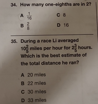 How many one-eighths are in 2?
A  1/16  C 8
B  2/8  D 16
35. During a race Li averaged
10 2/5 miles per hour for 2 3/5 hours. 
Which is the best estimate of
the total distance he ran?
A 20 miles
B 22 miles
C 30 miles
D 33 miles