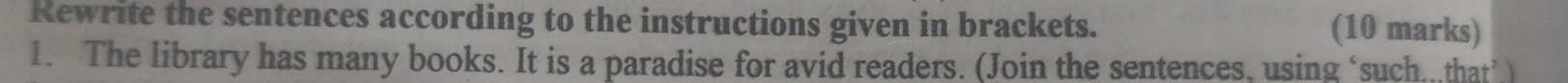 Rewrite the sentences according to the instructions given in brackets. (10 marks) 
1. The library has many books. It is a paradise for avid readers. (Join the sentences, using ‘such.,that’)