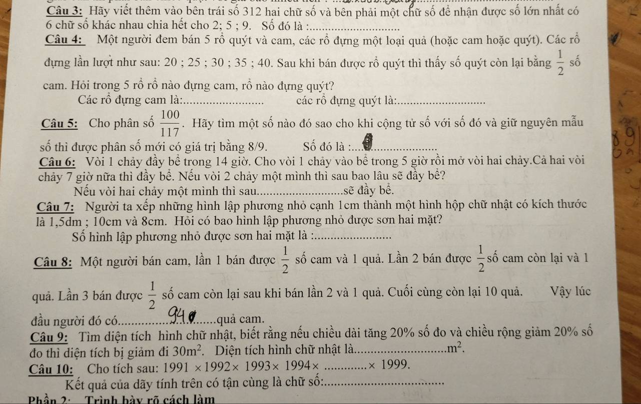 Hãy viết thêm vào bên trái số 312 hai chữ số và bên phải một chữ số để nhận được số lớn nhất có
6 chữ số khác nhau chia hết cho 2; 5 ; 9. Số đó là :_
Câu 4: Một người đem bán 5 rỗ quýt và cam, các rổ đựng một loại quả (hoặc cam hoặc quýt). Các rỗ
đựng lần lượt như sau: 20 ; 25 ; 30 ; 35 ; 40. Sau khi bán được rổ quýt thì thấy số quýt còn lại bằng  1/2  số
cam. Hỏi trong 5 rổ rồ nào đựng cam, rổ nào đựng quýt?
Các rổ đựng cam là: _các rổ đựng quýt là:_
Câu 5: Cho phân số  100/117 .Hãy tìm một số nào đó sao cho khi cộng tử số với số đó và giữ nguyên mẫu
số thì được phân số mới có giá trị bằng 8/9.  Số đó là :_
Câu 6: Vòi 1 chảy đầy bể trong 14 giờ. Cho vòi 1 chảy vào bể trong 5 giờ rồi mở vòi hai chảy.Cả hai vòi
chảy 7 giờ nữa thì đầy bể. Nếu vòi 2 chảy một mình thì sau bao lâu sẽ đầy bể?
Nếu vòi hai chảy một mình thì sau._ .sẽ đầy bể.
Câu 7: Người ta xếp những hình lập phương nhỏ cạnh 1cm thành một hình hộp chữ nhật có kích thước
là 1,5dm ; 10cm và 8cm. Hỏi có bao hình lập phương nhỏ được sơn hai mặt?
Số hình lập phương nhỏ được sơn hai mặt là :_
Câu 8: Một người bán cam, lần 1 bán được  1/2  số cam và 1 quả. Lần 2 bán được  1/2  số cam còn lại và 1
quả. Lần 3 bán được  1/2  số cam còn lại sau khi bán lần 2 và 1 quả. Cuối cùng còn lại 10 quả. Vậy lúc
đầu người đó có_ quả cam.
 
Câu 9: Tìm diện tích hình chữ nhật, biết rằng nếu chiều dài tăng 20% số đo và chiều rộng giảm 20% số
đo thì diện tích bị giảm đi 30m^2 Diện tích hình chữ nhật là_ m^2.
Câu 10: Cho tích sau: 1991* 1992* 1993* 1994* _.* 1999.
Kết quả của dãy tính trên có tận cùng là chữ số:_
Phần 2: Trình bày rõ cách làm