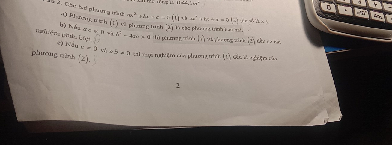 3 + 
0 
khi mở rộng là 1044, 1m^2. * 10^x Ans 
lu 2. Cho hai phương trình ax^2+bx+c=0( 1 )vacx^2+bx+a=0 (2) (ần số ax ). 
a) Phương trình (1) và phương trình (2) là các phương trình bậc hai. 
b) Nếu ac!= 0 và b^2-4ac>0 thì phương trình (1) và phương trình (2) đều có hai 
nghiệm phân biệt. 
c) Nếu c=0 và ab!= 0 thì mọi nghiệm của phương trình (1) đều là nghiệm của 
phương trình (2) 
2