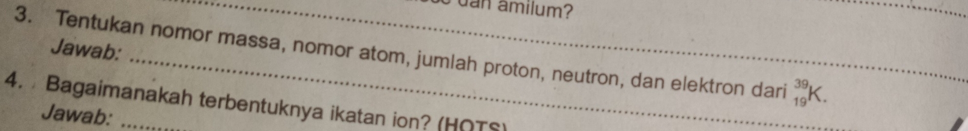 dan amilum? 
Jawab: 
3. Tentukan nomor massa, nomor atom, jumlah proton, neutron, dan elektron dari _(19)^(39)K. 
4. Bagaimanakah terbentuknya ikatan ion? (HOS) 
Jawab: